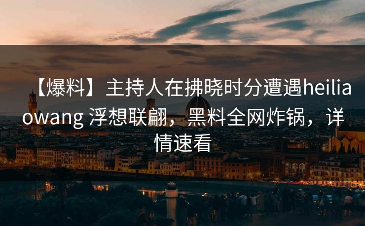 【爆料】主持人在拂晓时分遭遇heiliaowang 浮想联翩，黑料全网炸锅，详情速看