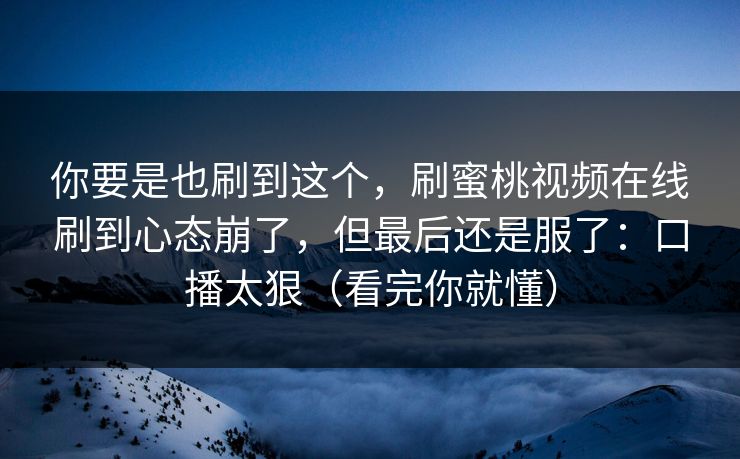 你要是也刷到这个,刷蜜桃视频在线刷到心态崩了,但最后还是服了:口播太狠(看完你就懂) 你要是也刷到这个,刷蜜桃视频在线刷到心态崩了,但最后还是服了:口播太狠(看完你就懂)
