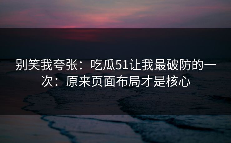 别笑我夸张：吃瓜51让我最破防的一次：原来页面布局才是核心